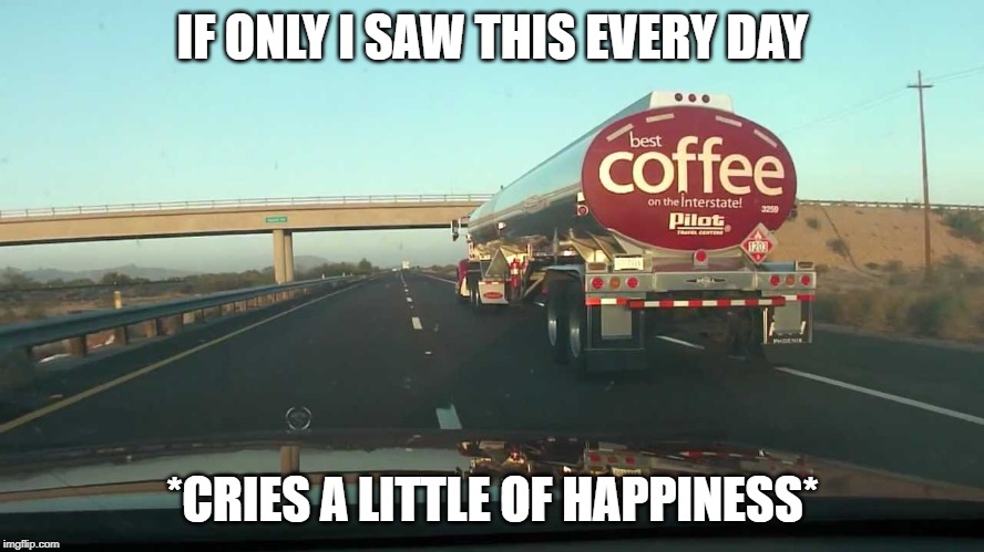 coffee tanker | IF ONLY I SAW THIS EVERY DAY; *CRIES A LITTLE OF HAPPINESS* | image tagged in coffee tanker | made w/ Imgflip meme maker