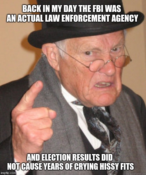 A reminder of a time long past | BACK IN MY DAY THE FBI WAS AN ACTUAL LAW ENFORCEMENT AGENCY; AND ELECTION RESULTS DID NOT CAUSE YEARS OF CRYING HISSY FITS | image tagged in memes,back in my day,good ol days,memories,golden years | made w/ Imgflip meme maker