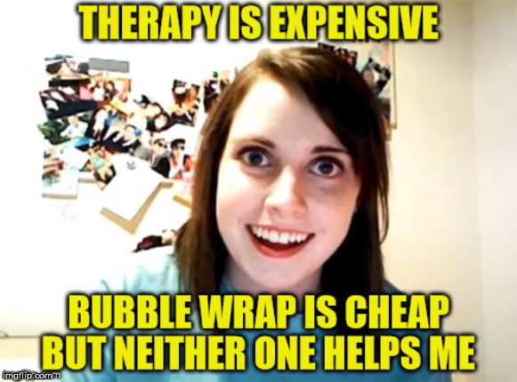 Overly Attached Girlfriend | . | image tagged in overly attached girlfriend,bubble wrap,therapy,memes,cheap | made w/ Imgflip meme maker