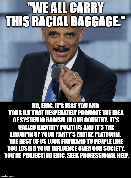 Racist Holder | "WE ALL CARRY THIS RACIAL BAGGAGE."; NO, ERIC, IT'S JUST YOU AND YOUR ILK THAT DESPERATELY PROMOTE THE IDEA OF SYSTEMIC RACISM IN OUR COUNTRY.  IT'S CALLED IDENTITY POLITICS AND IT'S THE LINCHPIN OF YOUR PARTY'S ENTIRE PLATFORM.  THE REST OF US LOOK FORWARD TO PEOPLE LIKE YOU LOSING YOUR INFLUENCE OVER OUR SOCIETY.  YOU'RE PROJECTING ERIC, SEEK PROFESSIONAL HELP. | image tagged in racism,eric holder,race baiting,identity politics | made w/ Imgflip meme maker