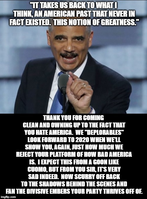 American apologist Eric Holder | "IT TAKES US BACK TO WHAT I THINK, AN AMERICAN PAST THAT NEVER IN FACT EXISTED.  THIS NOTION OF GREATNESS."; THANK YOU FOR COMING CLEAN AND OWNING UP TO THE FACT THAT YOU HATE AMERICA.  WE "DEPLORABLES" LOOK FORWARD TO 2020 WHEN WE'LL SHOW YOU, AGAIN, JUST HOW MUCH WE REJECT YOUR PLATFORM OF HOW BAD AMERICA IS.  I EXPECT THIS FROM A GOON LIKE CUOMO, BUT FROM YOU SIR, IT'S VERY SAD INDEED.  NOW SCURRY OFF BACK TO THE SHADOWS BEHIND THE SCENES AND FAN THE DIVISIVE EMBERS YOUR PARTY THRIVES OFF OF. | image tagged in eric holder,anti-american,traitor | made w/ Imgflip meme maker