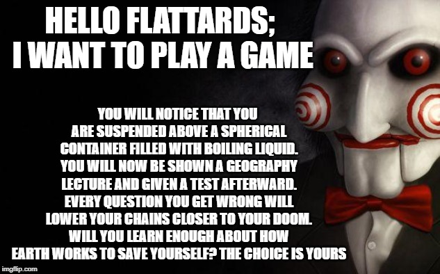 Jigsaw | YOU WILL NOTICE THAT YOU ARE SUSPENDED ABOVE A SPHERICAL CONTAINER FILLED WITH BOILING LIQUID. YOU WILL NOW BE SHOWN A GEOGRAPHY LECTURE AND GIVEN A TEST AFTERWARD. EVERY QUESTION YOU GET WRONG WILL LOWER YOUR CHAINS CLOSER TO YOUR DOOM. WILL YOU LEARN ENOUGH ABOUT HOW EARTH WORKS TO SAVE YOURSELF? THE CHOICE IS YOURS; HELLO FLATTARDS; I WANT TO PLAY A GAME | image tagged in jigsaw | made w/ Imgflip meme maker