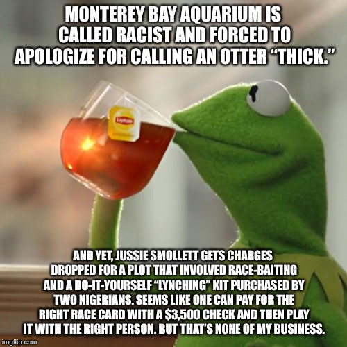 It pays for Smollett to be racist | MONTEREY BAY AQUARIUM IS CALLED RACIST AND FORCED TO APOLOGIZE FOR CALLING AN OTTER “THICK.”; AND YET, JUSSIE SMOLLETT GETS CHARGES DROPPED FOR A PLOT THAT INVOLVED RACE-BAITING AND A DO-IT-YOURSELF “LYNCHING” KIT PURCHASED BY TWO NIGERIANS. SEEMS LIKE ONE CAN PAY FOR THE RIGHT RACE CARD WITH A $3,500 CHECK AND THEN PLAY IT WITH THE RIGHT PERSON. BUT THAT’S NONE OF MY BUSINESS. | image tagged in memes,but thats none of my business,kermit the frog,jussie smollett,racist,otter | made w/ Imgflip meme maker