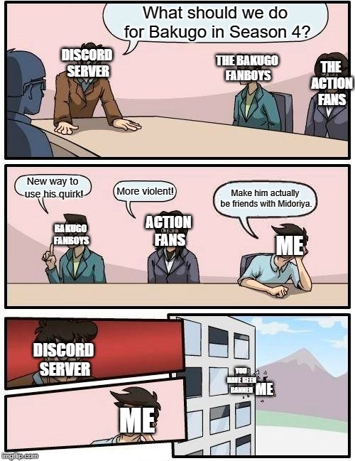 Boardroom Meeting Suggestion Meme | What should we do for Bakugo in Season 4? DISCORD SERVER; THE BAKUGO FANBOYS; THE ACTION FANS; New way to use his quirk! More violent! Make him actually be friends with Midoriya. ACTION FANS; BAKUGO FANBOYS; ME; DISCORD SERVER; YOU HAVE BEEN BANNED; ME; ME | image tagged in memes,boardroom meeting suggestion | made w/ Imgflip meme maker