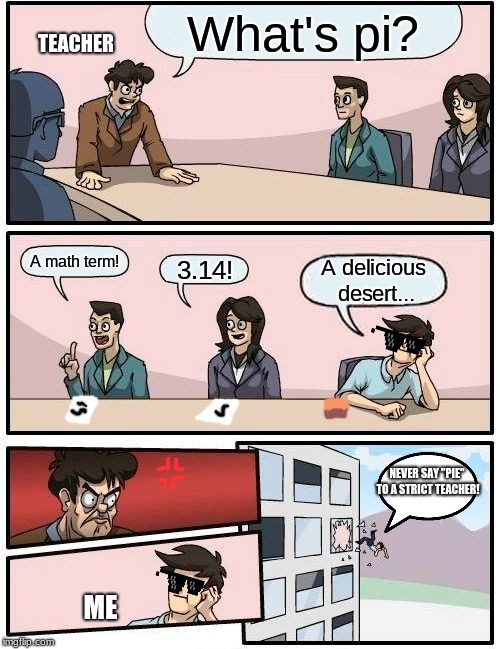 Boardroom Meeting Suggestion Meme | What's pi? TEACHER; A math term! 3.14! A delicious desert... NEVER SAY "PIE" TO A STRICT TEACHER! ME | image tagged in memes,boardroom meeting suggestion | made w/ Imgflip meme maker