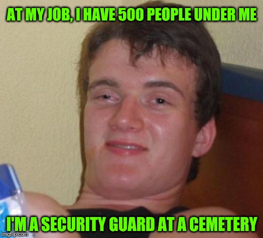 10 Guy Meme | AT MY JOB, I HAVE 500 PEOPLE UNDER ME; I'M A SECURITY GUARD AT A CEMETERY | image tagged in memes,10 guy | made w/ Imgflip meme maker