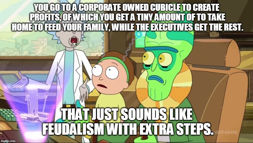 rick and morty-extra steps | YOU GO TO A CORPORATE OWNED CUBICLE TO CREATE PROFITS, OF WHICH YOU GET A TINY AMOUNT OF TO TAKE HOME TO FEED YOUR FAMILY, WHILE THE EXECUTIVES GET THE REST. THAT JUST SOUNDS LIKE FEUDALISM WITH EXTRA STEPS. | image tagged in rick and morty-extra steps | made w/ Imgflip meme maker