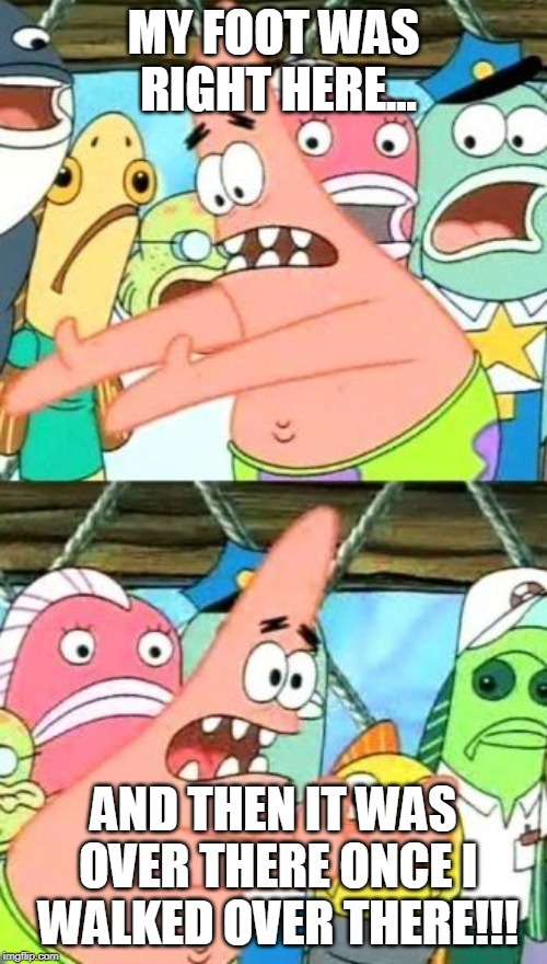 Put It Somewhere Else Patrick Meme | MY FOOT WAS RIGHT HERE... AND THEN IT WAS OVER THERE ONCE I WALKED OVER THERE!!! | image tagged in memes,put it somewhere else patrick | made w/ Imgflip meme maker