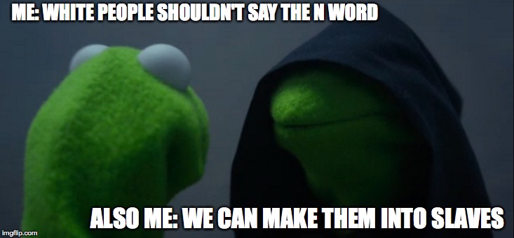 Evil Kermit Meme | ME: WHITE PEOPLE SHOULDN'T SAY THE N WORD; ALSO ME: WE CAN MAKE THEM INTO SLAVES | image tagged in memes,evil kermit | made w/ Imgflip meme maker