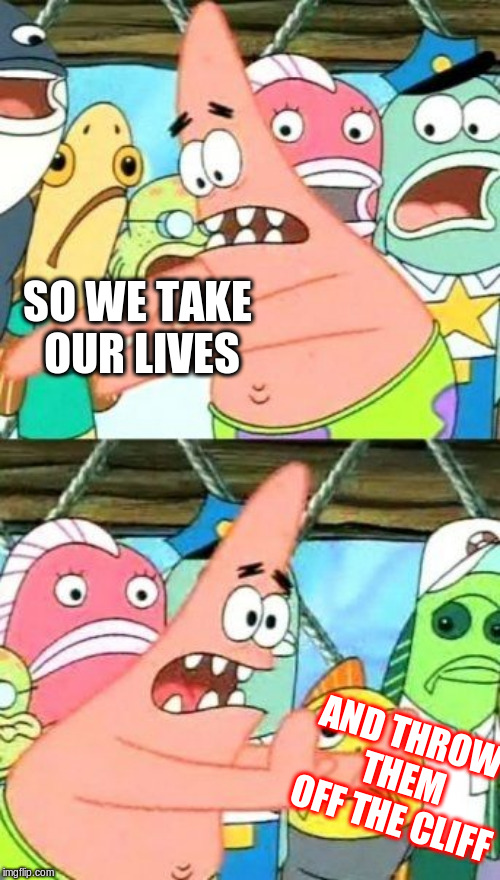 Put It Somewhere Else Patrick Meme | SO WE TAKE OUR LIVES; AND THROW THEM OFF THE CLIFF | image tagged in memes,put it somewhere else patrick | made w/ Imgflip meme maker