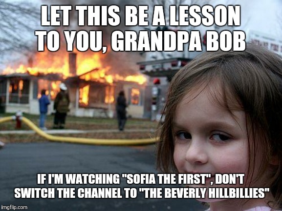 You've obviously seen every episode already. (On a side note, would this count as a Throwback Thursday post?) | LET THIS BE A LESSON TO YOU, GRANDPA BOB; IF I'M WATCHING "SOFIA THE FIRST", DON'T SWITCH THE CHANNEL TO "THE BEVERLY HILLBILLIES" | image tagged in memes,disaster girl,television,tv,sofia the first,the beverly hillbillies | made w/ Imgflip meme maker