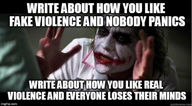 nobody bats an eye | WRITE ABOUT HOW YOU LIKE FAKE VIOLENCE AND NOBODY PANICS; WRITE ABOUT HOW YOU LIKE REAL VIOLENCE AND EVERYONE LOSES THEIR MINDS | image tagged in nobody bats an eye,violence,fake,real,murder,destruction | made w/ Imgflip meme maker