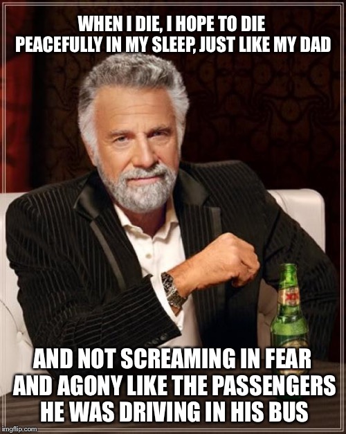The wheels on the bus go ’round and ’round... | WHEN I DIE, I HOPE TO DIE PEACEFULLY IN MY SLEEP, JUST LIKE MY DAD; AND NOT SCREAMING IN FEAR AND AGONY LIKE THE PASSENGERS HE WAS DRIVING IN HIS BUS | image tagged in memes,the most interesting man in the world | made w/ Imgflip meme maker