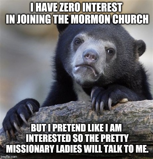 Confession Bear Meme | I HAVE ZERO INTEREST IN JOINING THE MORMON CHURCH; BUT I PRETEND LIKE I AM INTERESTED SO THE PRETTY MISSIONARY LADIES WILL TALK TO ME. | image tagged in memes,confession bear,AdviceAnimals | made w/ Imgflip meme maker