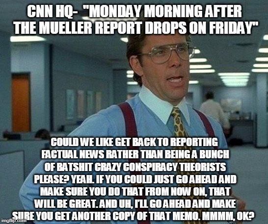 That Would Be Great Meme | CNN HQ-  "MONDAY MORNING AFTER THE MUELLER REPORT DROPS ON FRIDAY"; COULD WE LIKE GET BACK TO REPORTING FACTUAL NEWS RATHER THAN BEING A BUNCH OF BATSHIT CRAZY CONSPIRACY THEORISTS PLEASE? YEAH. IF YOU COULD JUST GO AHEAD AND MAKE SURE YOU DO THAT FROM NOW ON, THAT WILL BE GREAT. AND UH, I’LL GO AHEAD AND MAKE SURE YOU GET ANOTHER COPY OF THAT MEMO. MMMM, OK? | image tagged in memes,that would be great | made w/ Imgflip meme maker