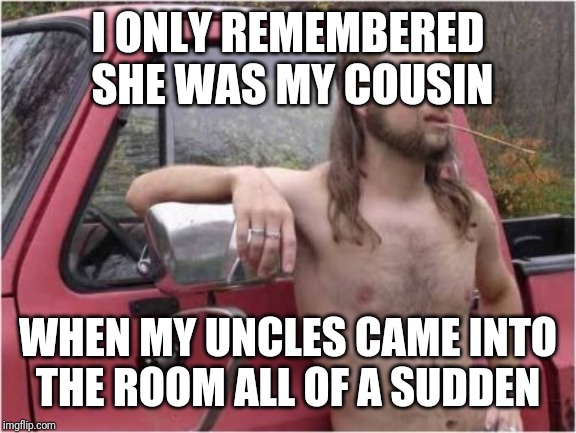 I ONLY REMEMBERED SHE WAS MY COUSIN; WHEN MY UNCLES CAME INTO THE ROOM ALL OF A SUDDEN | image tagged in funny,redneck,dixie | made w/ Imgflip meme maker