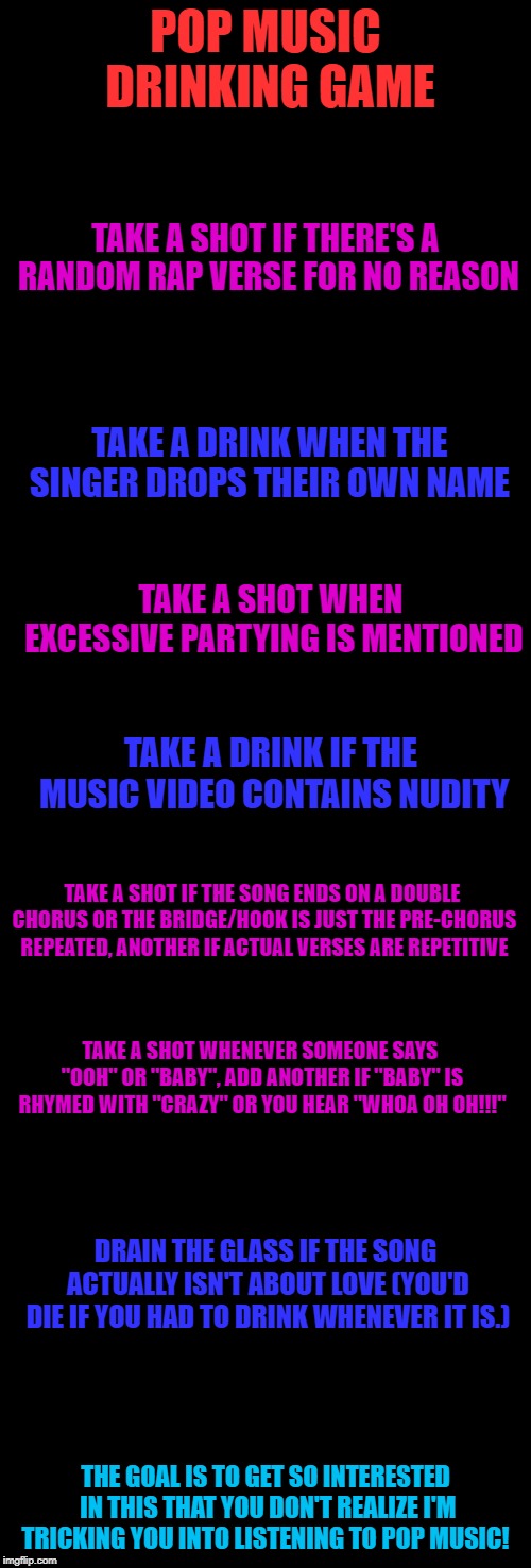 tell me the results if you actually do this | POP MUSIC DRINKING GAME; TAKE A SHOT IF THERE'S A RANDOM RAP VERSE FOR NO REASON; TAKE A DRINK WHEN THE SINGER DROPS THEIR OWN NAME; TAKE A SHOT WHEN EXCESSIVE PARTYING IS MENTIONED; TAKE A DRINK IF THE MUSIC VIDEO CONTAINS NUDITY; TAKE A SHOT IF THE SONG ENDS ON A DOUBLE CHORUS OR THE BRIDGE/HOOK IS JUST THE PRE-CHORUS REPEATED, ANOTHER IF ACTUAL VERSES ARE REPETITIVE; TAKE A SHOT WHENEVER SOMEONE SAYS "OOH" OR "BABY", ADD ANOTHER IF "BABY" IS RHYMED WITH "CRAZY" OR YOU HEAR "WHOA OH OH!!!"; DRAIN THE GLASS IF THE SONG ACTUALLY ISN'T ABOUT LOVE (YOU'D DIE IF YOU HAD TO DRINK WHENEVER IT IS.); THE GOAL IS TO GET SO INTERESTED IN THIS THAT YOU DON'T REALIZE I'M TRICKING YOU INTO LISTENING TO POP MUSIC! | image tagged in blank black,music,pop music,i made pop music into a drinking game out of boredom | made w/ Imgflip meme maker