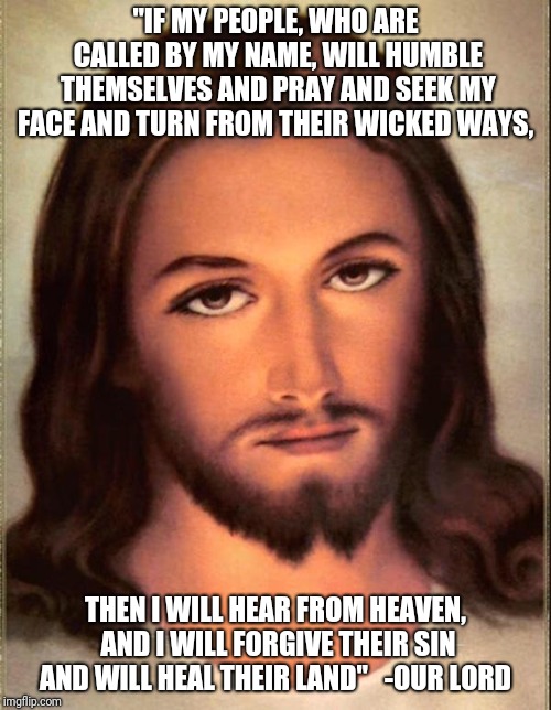 Jesus loves you | "IF MY PEOPLE, WHO ARE CALLED BY MY NAME, WILL HUMBLE THEMSELVES AND PRAY AND SEEK MY FACE AND TURN FROM THEIR WICKED WAYS, THEN I WILL HEAR FROM HEAVEN, AND I WILL FORGIVE THEIR SIN AND WILL HEAL THEIR LAND"

 -OUR LORD | image tagged in jesus | made w/ Imgflip meme maker