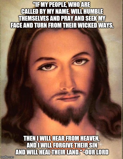 Jesus  | "IF MY PEOPLE, WHO ARE CALLED BY MY NAME, WILL HUMBLE THEMSELVES AND PRAY AND SEEK MY FACE AND TURN FROM THEIR WICKED WAYS, THEN I WILL HEAR FROM HEAVEN, AND I WILL FORGIVE THEIR SIN AND WILL HEAL THEIR LAND." -OUR LORD | image tagged in jesus | made w/ Imgflip meme maker
