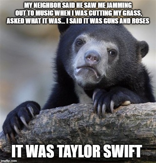 Confession Bear Meme | MY NEIGHBOR SAID HE SAW ME JAMMING OUT TO MUSIC WHEN I WAS CUTTING MY GRASS, ASKED WHAT IT WAS... I SAID IT WAS GUNS AND ROSES; IT WAS TAYLOR SWIFT | image tagged in memes,confession bear,AdviceAnimals | made w/ Imgflip meme maker