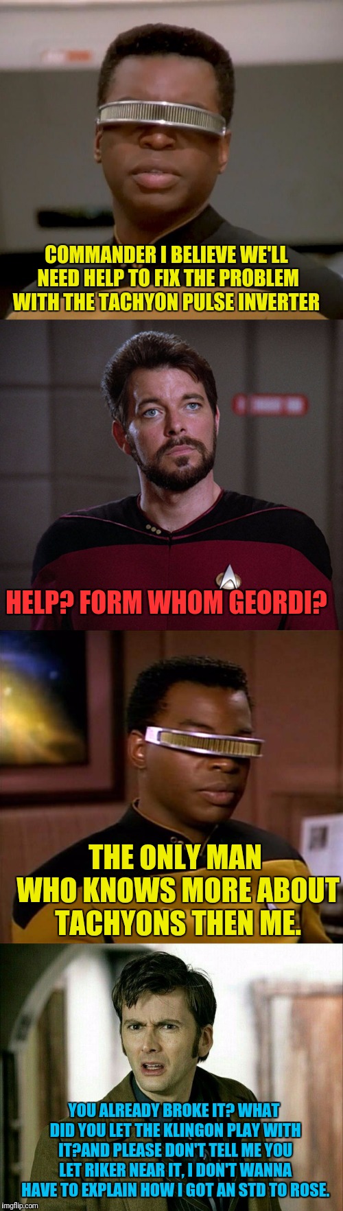 Broken Ship Call The Doctor | COMMANDER I BELIEVE WE'LL NEED HELP TO FIX THE PROBLEM WITH THE TACHYON PULSE INVERTER; HELP? FORM WHOM GEORDI? THE ONLY MAN WHO KNOWS MORE ABOUT TACHYONS THEN ME. YOU ALREADY BROKE IT? WHAT DID YOU LET THE KLINGON PLAY WITH IT?AND PLEASE DON'T TELL ME YOU LET RIKER NEAR IT, I DON'T WANNA HAVE TO EXPLAIN HOW I GOT AN STD TO ROSE. | image tagged in star trek the next generation,doctor who,riker | made w/ Imgflip meme maker