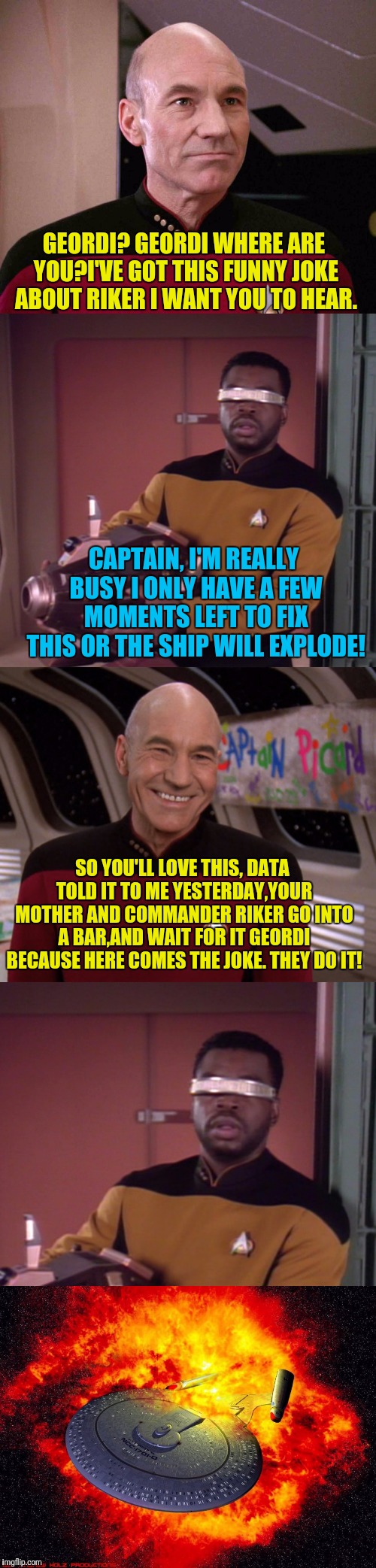 Picard is Bad At Joking | GEORDI? GEORDI WHERE ARE YOU?I'VE GOT THIS FUNNY JOKE ABOUT RIKER I WANT YOU TO HEAR. CAPTAIN, I'M REALLY BUSY I ONLY HAVE A FEW MOMENTS LEFT TO FIX THIS OR THE SHIP WILL EXPLODE! SO YOU'LL LOVE THIS, DATA TOLD IT TO ME YESTERDAY,YOUR MOTHER AND COMMANDER RIKER GO INTO A BAR,AND WAIT FOR IT GEORDI BECAUSE HERE COMES THE JOKE. THEY DO IT! | image tagged in star trek the next generation,picard,captain picard,bad joke | made w/ Imgflip meme maker