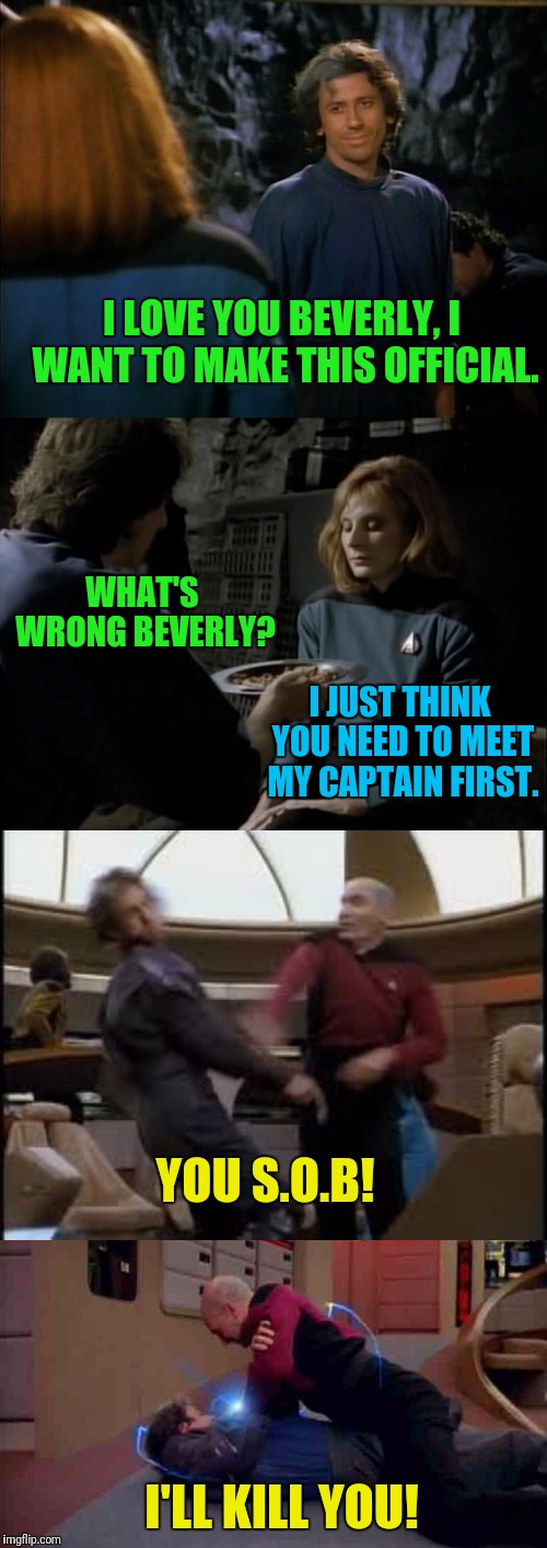 Picard Had His Chances | I LOVE YOU BEVERLY, I WANT TO MAKE THIS OFFICIAL. WHAT'S WRONG BEVERLY? I JUST THINK YOU NEED TO MEET MY CAPTAIN FIRST. YOU S.O.B! I'LL KILL YOU! | image tagged in star trek the next generation,captain picard,i love you this much | made w/ Imgflip meme maker