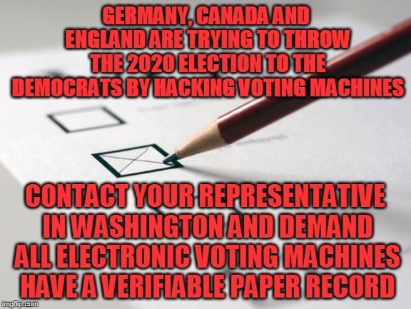 Voting Ballot | GERMANY, CANADA AND ENGLAND ARE TRYING TO THROW THE 2020 ELECTION TO THE DEMOCRATS BY HACKING VOTING MACHINES; CONTACT YOUR REPRESENTATIVE IN WASHINGTON AND DEMAND ALL ELECTRONIC VOTING MACHINES HAVE A VERIFIABLE PAPER RECORD | image tagged in voting ballot | made w/ Imgflip meme maker
