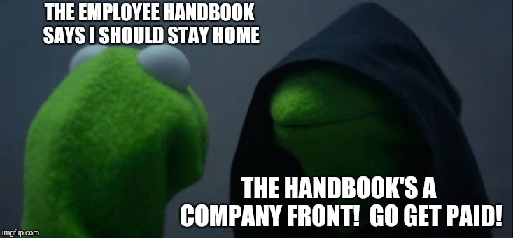 Evil Kermit Meme | THE EMPLOYEE HANDBOOK SAYS I SHOULD STAY HOME THE HANDBOOK'S A COMPANY FRONT!  GO GET PAID! | image tagged in memes,evil kermit | made w/ Imgflip meme maker