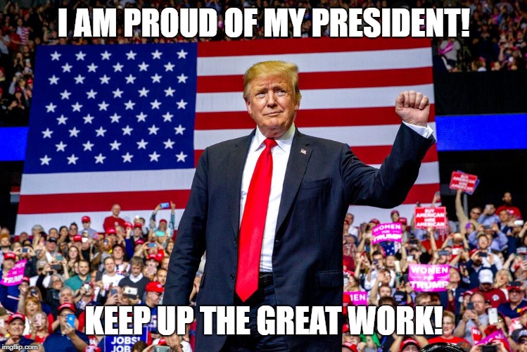 Proud of my President | I AM PROUD OF MY PRESIDENT! KEEP UP THE GREAT WORK! | image tagged in proud | made w/ Imgflip meme maker