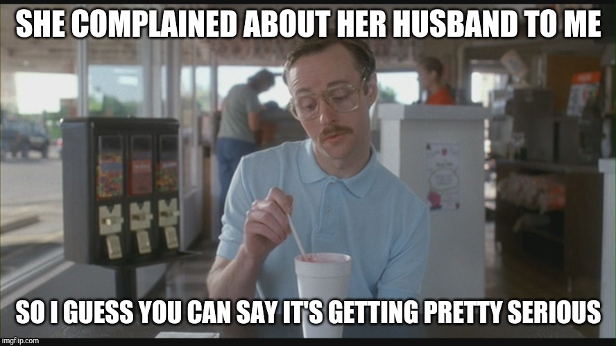 So I Guess You Can Say Things Are Getting Pretty Serious | SHE COMPLAINED ABOUT HER HUSBAND TO ME SO I GUESS YOU CAN SAY IT'S GETTING PRETTY SERIOUS | image tagged in so i guess you can say things are getting pretty serious | made w/ Imgflip meme maker