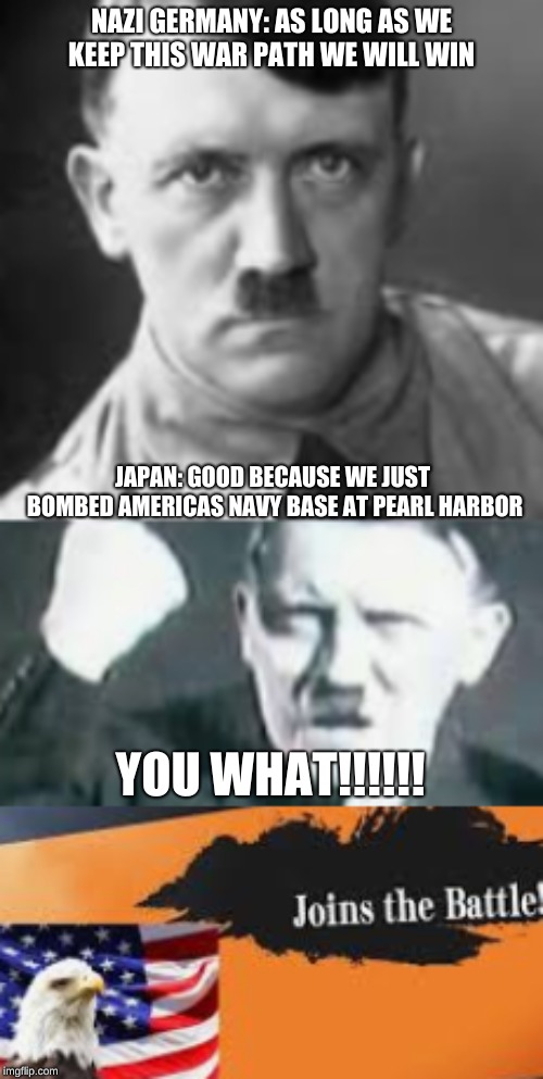 WWII bad karma ( part 2) | NAZI GERMANY: AS LONG AS WE KEEP THIS WAR PATH WE WILL WIN; JAPAN: GOOD BECAUSE WE JUST BOMBED AMERICAS NAVY BASE AT PEARL HARBOR; YOU WHAT!!!!!! | image tagged in ww2 | made w/ Imgflip meme maker