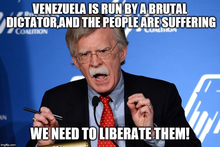 John Bolton - Wacko | VENEZUELA IS RUN BY A BRUTAL DICTATOR,AND THE PEOPLE ARE SUFFERING WE NEED TO LIBERATE THEM! | image tagged in john bolton - wacko | made w/ Imgflip meme maker