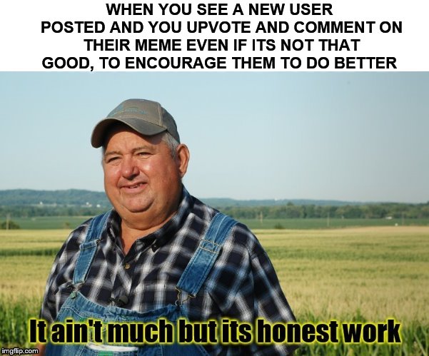 It ain't much but its honest work | WHEN YOU SEE A NEW USER POSTED AND YOU UPVOTE AND COMMENT ON THEIR MEME EVEN IF ITS NOT THAT GOOD, TO ENCOURAGE THEM TO DO BETTER | image tagged in it ain't much but its honest work,new users,upvote,encouragement,comment,memes | made w/ Imgflip meme maker