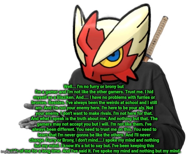 I guess I'll (Blaze the Blaziken) | Well... I'm no furry or brony but I'm a gamer and I'm not like the other gamers. Trust me. I hid myself as a Blaziken. And.... I have no pro | image tagged in i guess i'll blaze the blaziken | made w/ Imgflip meme maker