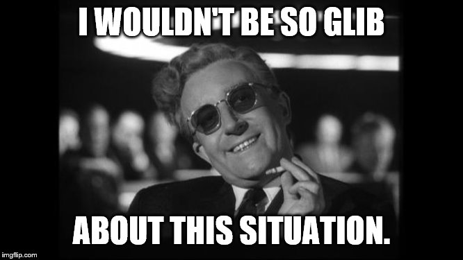 dr strangelove | I WOULDN'T BE SO GLIB ABOUT THIS SITUATION. | image tagged in dr strangelove | made w/ Imgflip meme maker