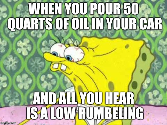 Spungebob | WHEN YOU POUR 50 QUARTS OF OIL IN YOUR CAR; AND ALL YOU HEAR IS A LOW RUMBELING | image tagged in spungebob | made w/ Imgflip meme maker