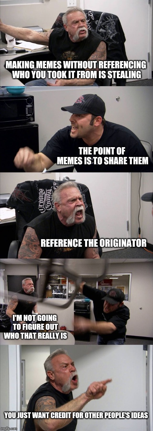 American Chopper Argument | MAKING MEMES WITHOUT REFERENCING WHO YOU TOOK IT FROM IS STEALING; THE POINT OF MEMES IS TO SHARE THEM; REFERENCE THE ORIGINATOR; I'M NOT GOING TO FIGURE OUT WHO THAT REALLY IS; YOU JUST WANT CREDIT FOR OTHER PEOPLE'S IDEAS | image tagged in memes,american chopper argument | made w/ Imgflip meme maker