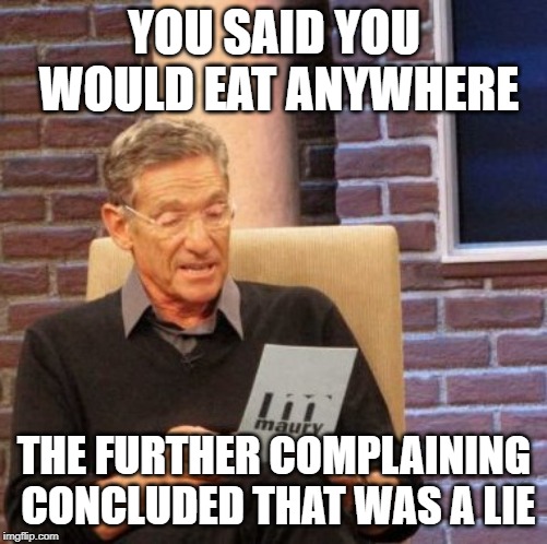 Maury Lie Detector Meme | YOU SAID YOU WOULD EAT ANYWHERE; THE FURTHER COMPLAINING CONCLUDED THAT WAS A LIE | image tagged in memes,maury lie detector | made w/ Imgflip meme maker
