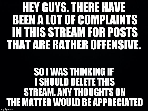 This has just got out of hand. This was supposed to be where people could post random stuff. I never wanted this to happen. | HEY GUYS. THERE HAVE BEEN A LOT OF COMPLAINTS IN THIS STREAM FOR POSTS THAT ARE RATHER OFFENSIVE. SO I WAS THINKING IF I SHOULD DELETE THIS STREAM. ANY THOUGHTS ON THE MATTER WOULD BE APPRECIATED | image tagged in black background | made w/ Imgflip meme maker