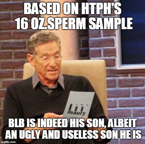 Maury Lie Detector Meme | BASED ON HTPH'S 16 OZ.SPERM SAMPLE BLB IS INDEED HIS SON, ALBEIT AN UGLY AND USELESS SON HE IS | image tagged in memes,maury lie detector | made w/ Imgflip meme maker