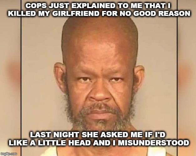 Big Head Misunderstands | COPS JUST EXPLAINED TO ME THAT I KILLED MY GIRLFRIEND FOR NO GOOD REASON; LAST NIGHT SHE ASKED ME IF I'D LIKE A LITTLE HEAD AND I MISUNDERSTOOD | image tagged in big head was mistaken,murder,language | made w/ Imgflip meme maker
