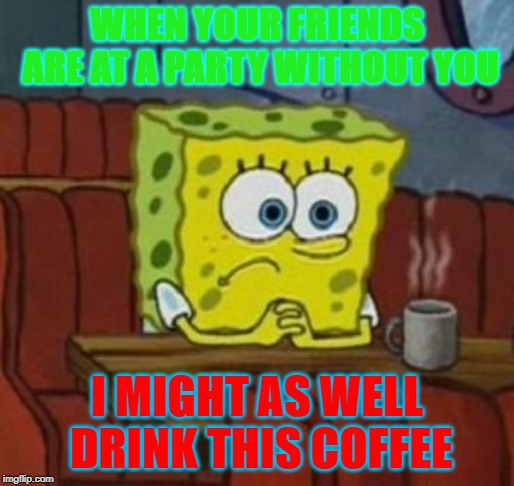 Lonely Spongebob | WHEN YOUR FRIENDS ARE AT A PARTY WITHOUT YOU; I MIGHT AS WELL DRINK THIS COFFEE | image tagged in lonely spongebob | made w/ Imgflip meme maker