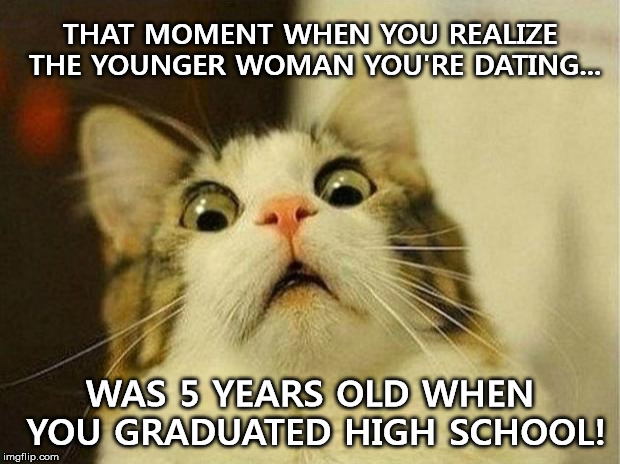 Age Is Just A Number...Right? | THAT MOMENT WHEN YOU REALIZE THE YOUNGER WOMAN YOU'RE DATING... WAS 5 YEARS OLD WHEN YOU GRADUATED HIGH SCHOOL! | image tagged in memes,scared cat,girlfriend,dating,high school,shocked | made w/ Imgflip meme maker