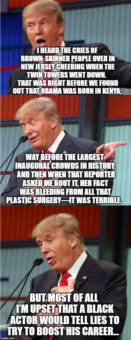 Trump Hates Liars | I HEARD THE CRIES OF BROWN-SKINNED PEOPLE OVER IN NEW JERSEY CHEERING WHEN THE TWIN TOWERS WENT DOWN.   THAT WAS RIGHT BEFORE WE FOUND OUT THAT OBAMA WAS BORN IN KENYA;; WAY BEFORE THE LARGEST INAUGURAL CROWDS IN HISTORY.  AND THEN WHEN THAT REPORTER ASKED ME BOUT IT, HER FACT WAS BLEEDING FROM ALL THAT PLASTIC SURGERY—IT WAS TERRIBLE. BUT MOST OF ALL I’M UPSET THAT A BLACK ACTOR WOULD TELL LIES TO TRY TO BOOST HIS CAREER… | image tagged in bad pun trump,jussie smollett,donald drumpf,special kind of stupid,donald trump the clown | made w/ Imgflip meme maker