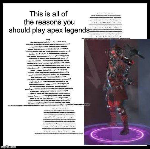 Be Like Bill | This is all of the reasons you should play apex legends; For decades, game designers have been trying to get players to work together.

In the beginning, multiplayer games had text chat — which was fine except for the fact that it's very hard to both play a game and type specific instructions at the same time.

In 1999, "Counter-Strike" popularized two potential solutions for this: pre-recorded voice lines and microphone support. They were, of course, imperfect. The former made it slightly easier for players to communicate with one another, but you still had to dig through menus in order to find the right message, and using it effectively meant taking hours to memorize the dozens of lines and associated keybinds. The former made communication a lot easier, but it required another piece of hardware and also meant that any stranger on the internet was now more-or-less free to shout at you.

Microsoft, seemingly determined to spark a new wave of multiplayer communication, packaged headsets with the 2005 launch of the Xbox 360. If everyone has a microphone, the thinking went, then everyone would surely want to play games over Xbox Live. Obviously, Microsoft severely underestimated the consequences of giving microphones to anonymous teenage boys with internet connections and short tempers.

Since then, we've seen developers make half-steps towards designing multiplayer games with good communication systems. In 2005, "Battlefield 2" introduced a spotting system where if a player saw an enemy, all they had to do was hit one button and that enemy's location would be added to your team's minimap. This was later improved in 2006's "Battlefield 2142" by placing an actual marker over enemies within a player's HUD, and expanded into a radial menu where players could select a handful of common voice commands. Playing battle royale games can be a lonely, frustrating experience. You've already heard the formula by now: 50-100 or so players drop onto a single map with nothing, and then they loot and fight until a single player or squad is left standing. The randomness inherent within the battle royale genre is a huge reason why games like "PUBG" and "Fortnite" have exploded and come to dominate the industry within the past year.

It's also a huge reason of why they can be so frustrating. Sometimes you drop in, immediately find everything you need and then spend the next 20 minutes or so gleefully trying to outsmart and outshoot the competition — otherwise known as "playing the game." And then sometimes, for like 5 games in a row, you drop in, find nothing and die within 30 seconds — spending more times in menus and lobbies waiting for the next game to start.

Last week, developer Respawn Entertainment surprise-released "Apex Legends," a multiplayer shooter set in their popular, although arguably overlooked, "Titanfall" universe. Looking at the bullet points, it has everything you would expect from a multiplayer game released in 2019. It's a battle royale game, initially popularized by "Playerunknown's Battlegrounds." It's free-to-play, like "Fortnite." It has a class-based character system, like "Overwatch." A cynic might look at this and think that Respawn, and publisher EA, took every market-proven industry trend, crammed it into a "Titanfall" game, and then took out the mechs and the wall-running.

But just three days after launch, Respawn CEO Vince Zampella announced that "Apex Legends" hit a mind-blowing 10 million players — a feat that took "Fortnite" two weeks to accomplish — and after the weekend more than doubled to 25 million players. Amongst my friends, on Tuesday no one was playing it. By Thursday everyone was playing it. Granted, the entry price of zero dollars surely has something to do with it, but just what is it about "Apex Legends" that hooked so many people so quickly? Did Respawn finally find the jumble of mechanics to lure away "PUBG" players and "Fortnite" players and "Overwatch" players? Maybe. But I would argue that the early success of "Apex Legends" comes down to a single button press. For decades, game designers have been trying to get players to work together.

In the beginning, multiplayer games had text chat — which was fine except for the fact that it's very hard to both play a game and type specific instructions at the same time.

In 1999, "Counter-Strike" popularized two potential solutions for this: pre-recorded voice lines and microphone support. They were, of course, imperfect. The former made it slightly easier for players to communicate with one another, but you still had to dig through menus in order to find the right message, and using it effectively meant taking hours to memorize the dozens of lines and associated keybinds. The former made communication a lot easier, but it required another piece of hardware and also meant that any stranger on the internet was now more-or-less free to shout at you.

Microsoft, seemingly determined to spark a new wave of multiplayer communication, packaged headsets with the 2005 launch of the Xbox 360. If everyone has a microphone, the thinking went, then everyone would surely want to play games over Xbox Live. Obviously, Microsoft severely underestimated the consequences of giving microphones to anonymous teenage boys with internet connections and short tempers.

Since then, we've seen developers make half-steps towards designing multiplayer games with good communication systems. In 2005, "Battlefield 2" introduced a spotting system where if a player saw an enemy, all they had to do was hit one button and that enemy's location would be added to your team's minimap. This was later improved in 2006's "Battlefield 2142" by placing an actual marker over enemies within a player's HUD, and expanded into a radial menu where players could select a handful of common voice commands. | image tagged in memes,be like bill | made w/ Imgflip meme maker