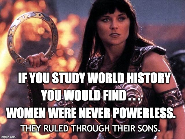 #WomenWave | IF YOU STUDY WORLD HISTORY; YOU WOULD FIND . . . WOMEN WERE NEVER POWERLESS. THEY RULED THROUGH THEIR SONS. | image tagged in women,power,strength,reality check,optical illusion,fierce | made w/ Imgflip meme maker