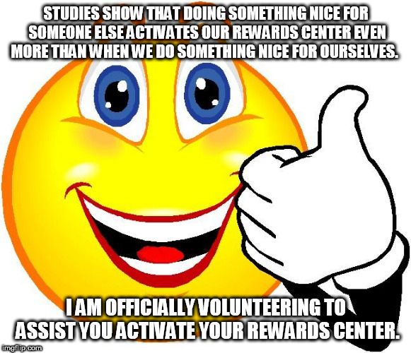 Happy Face | STUDIES SHOW THAT DOING SOMETHING NICE FOR SOMEONE ELSE ACTIVATES OUR REWARDS CENTER EVEN MORE THAN WHEN WE DO SOMETHING NICE FOR OURSELVES. I AM OFFICIALLY VOLUNTEERING TO ASSIST YOU ACTIVATE YOUR REWARDS CENTER. | image tagged in happy face | made w/ Imgflip meme maker