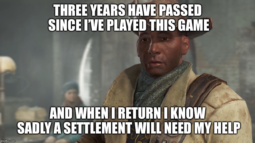 Preston Garvey - Fallout 4 | THREE YEARS HAVE PASSED SINCE I’VE PLAYED THIS GAME; AND WHEN I RETURN I KNOW SADLY A SETTLEMENT WILL NEED MY HELP | image tagged in preston garvey - fallout 4 | made w/ Imgflip meme maker