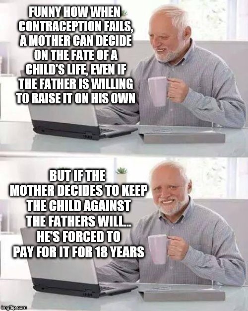 Hide the Pain Harold Meme | FUNNY HOW WHEN CONTRACEPTION FAILS, A MOTHER CAN DECIDE ON THE FATE OF A CHILD'S LIFE, EVEN IF THE FATHER IS WILLING TO RAISE IT ON HIS OWN; BUT IF THE MOTHER DECIDES TO KEEP THE CHILD AGAINST THE FATHERS WILL... HE'S FORCED TO PAY FOR IT FOR 18 YEARS | image tagged in memes,hide the pain harold | made w/ Imgflip meme maker